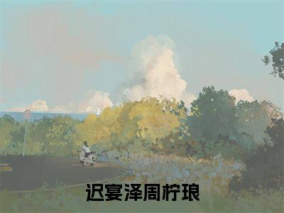 迟宴泽周柠琅(迟宴泽周柠琅)小说免费阅读无弹窗_(迟宴泽周柠琅)迟宴泽周柠琅最新章节列表笔趣阁（迟宴泽周柠琅）