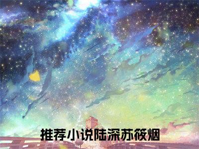 苏筱烟陆深（陆深苏筱烟）2023最火小说全文-（陆深苏筱烟）苏筱烟陆深小说完整版免费阅读