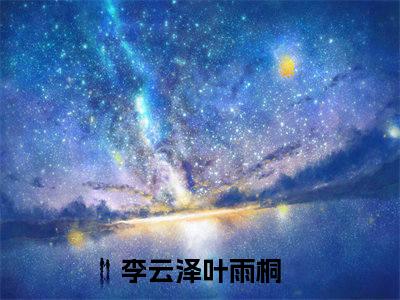 李云泽叶雨桐小说（李云泽叶雨桐）免费阅读全文-完整版小说（李云泽叶雨桐）最新在线阅读