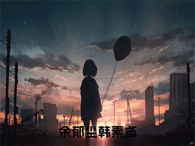 余郁尘韩素鸢小说(余郁尘韩素鸢)全文免费余郁尘韩素鸢阅读无弹窗大结局