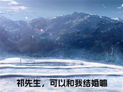 【新书】《祁先生，可以和我结婚嘛》全文免费阅读无弹窗大结局-温知闲祁砚京全文全章节免费阅读