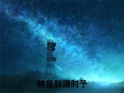 林星辞薄时予（林星辞薄时予全集无弹窗阅读）林星辞薄时予已完结小说全集完整版大结局笔趣阁（林星辞薄时予）最新章节列表_笔趣阁