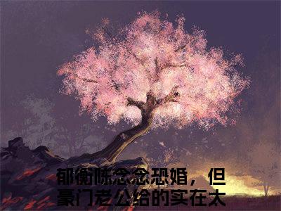 《恐婚，但豪门老公给的实在太多了》无弹窗大结局（郁衡陈念念）-抖音热推恐婚，但豪门老公给的实在太多了无弹窗阅读最新章节列表_笔趣阁