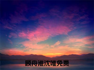 顾舟淮沈唯小说（顾舟淮沈唯）无弹窗大结局- 顾舟淮沈唯全文阅读