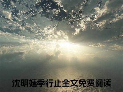 满分小说（沈明嫣季行止）全文免费阅读 沈明嫣季行止言情小说讲的是什么