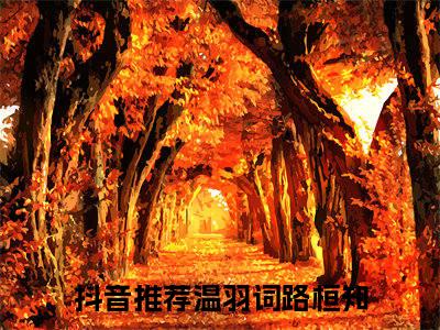 温羽词路桓知小说大结局免费阅读-（温羽词路桓知）抖音新上热文分享温羽词路桓知