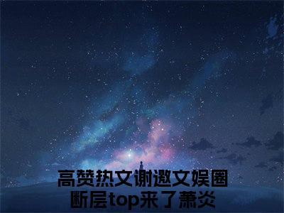 谢邀文娱圈断层top来了萧炎全文免费阅读 谢邀文娱圈断层top来了萧炎章节免费阅读