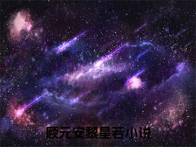 （顾元安黎星若）全文免费阅读无弹窗大结局_顾元安黎星若免费小说最新章节列表笔趣阁（顾元安黎星若）