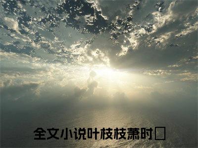 叶枝枝萧时璟（叶枝枝萧时璟）全文免费阅读无弹窗大结局_叶枝枝萧时璟最新章节列表_笔趣阁