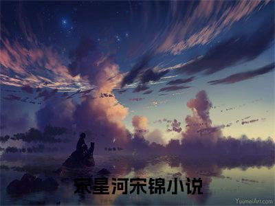 宋星河宋锦（宋星河宋锦）全文免费阅读无弹窗大结局_宋星河宋锦完整版小说阅读