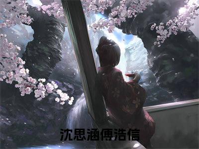 沈思涵傅浩信（沈思涵傅浩信全章节完整版）免费阅读_（沈思涵傅浩信）沈思涵傅浩信全文无删减免费阅读