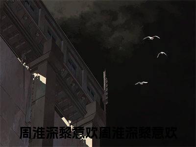 （周淮深黎意欢后续+全集）周淮深黎意欢（周淮深黎意欢）小说小说全集周淮深黎意欢无删减在线阅读