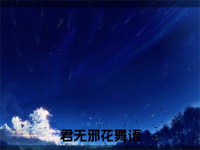 君无邪花舞语（君无邪花舞语）全文免费阅读无弹窗大结局_君无邪花舞语全文免费阅读