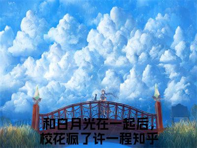 《和白月光在一起后，校花疯了许一程完整小说》和白月光在一起后，校花疯了许一程完结版全章节阅读