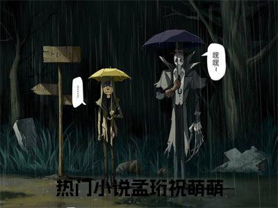 孟珩祝萌萌全文免费阅读（孟珩祝萌萌无弹窗大结局）_孟珩祝萌萌全文免费阅读