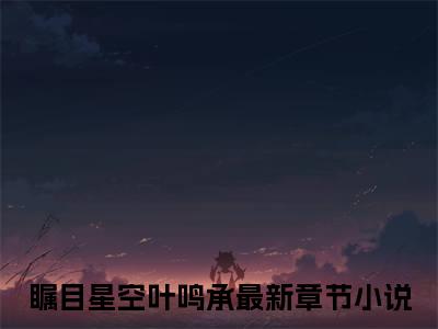 瞩目星空叶鸣承（瞩目星空叶鸣承）全文免费阅读-（瞩目星空叶鸣承无弹窗阅读）最新章节小说免费阅读