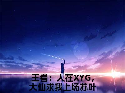 王者：人在XYG，大仙求我上场苏叶(王者：人在XYG，大仙求我上场苏叶)全文免费阅读无弹窗大结局-王者：人在XYG，大仙求我上场苏叶求书热文免费阅读