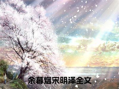 余暮烟宋明泽（余暮烟宋明泽）全文完整版免费阅读_（余暮烟宋明泽全文免费阅读）最新章节列表