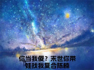 你当我傻？末世你带娃找我复合陈楠全文免费(你当我傻？末世你带娃找我复合陈楠)全集小说完整版大结局-你当我傻？末世你带娃找我复合陈楠全文阅读无弹窗