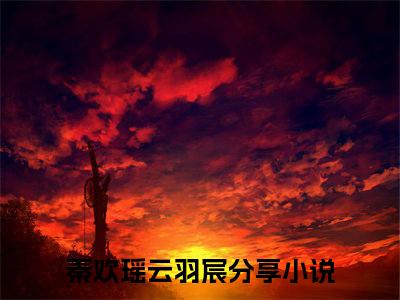 秦欢瑶云羽宸(秦欢瑶云羽宸)全文在线阅读无弹窗_秦欢瑶云羽宸小说全文大结局