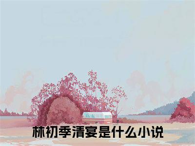 林初季清宴小说（林初季清宴）全文免费阅读无弹窗大结局_（林初季清宴免费阅读）林初季清宴最新章节列表_笔趣阁（林初季清宴）