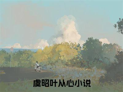 虞昭叶从心小说（虞昭叶从心）全文免费阅读无弹窗大结局_(虞昭叶从心小说免费阅读)虞昭叶从心小说最新章节列表_笔趣阁