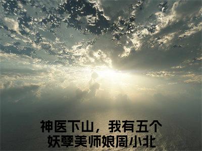 神医下山，我有五个妖孽美师娘周小北全文阅读-神医下山，我有五个妖孽美师娘周小北小说免费阅读大结局