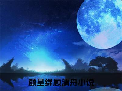 颜星绵顾清舟全文免费阅读无弹窗（颜星绵顾清舟）小说-颜星绵顾清舟小说免费阅读