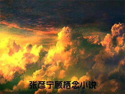 张彦宁顾栖念（张彦宁顾栖念）正版免费小说-张彦宁顾栖念抖音新上热文分享