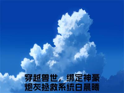 穿越兽世，绑定神豪炮灰拯救系统白晨曦最新章节免费阅读-穿越兽世，绑定神豪炮灰拯救系统白晨曦小说排行榜top1小说全文阅读