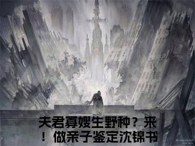 夫君寡嫂生野种？来！做亲子鉴定沈锦书（夫君寡嫂生野种？来！做亲子鉴定沈锦书）抖音热推小说全集无删减，夫君寡嫂生野种？来！做亲子鉴定沈锦书完整章节阅读