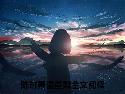 陈时景温星梨(陈时景温星梨)全文免费阅读无弹窗大结局_(陈时景温星梨)小说免费阅读无弹窗最新章节列表