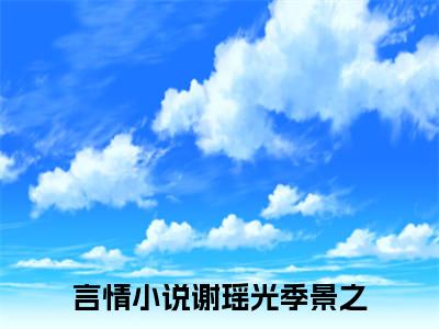 谢瑶光季景之（谢瑶光季景之）高收藏小说在线阅读-谢瑶光季景之阅读结局