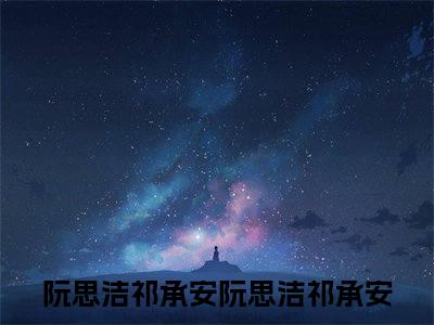 阮思洁祁承安小说全文免费阅读正版阮思洁祁承安免费阅读无弹窗