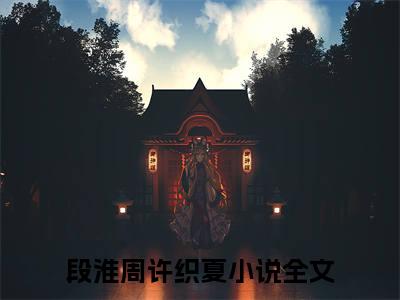 段淮周许织夏（段淮周许织夏最新全章节大结局）全文阅读-段淮周许织夏段淮周许织夏在线小说免费阅读