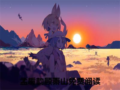 孟栀韵顾秦山全文（孟栀韵顾秦山免费小说-完整版-孟栀韵顾秦山在线赏析）最新章节已更新版