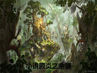 顾炎之余薇（顾炎之余薇全章节完整版）免费阅读-顾炎之余薇全文无删减阅读