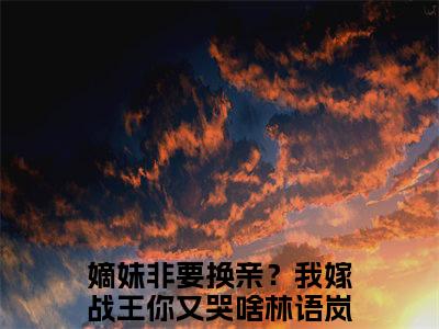 嫡妹非要换亲？我嫁战王你又哭啥林语岚（嫡妹非要换亲？我嫁战王你又哭啥林语岚）全文免费阅读大结局-嫡妹非要换亲？我嫁战王你又哭啥林语岚最新章节列表免费阅读大结局