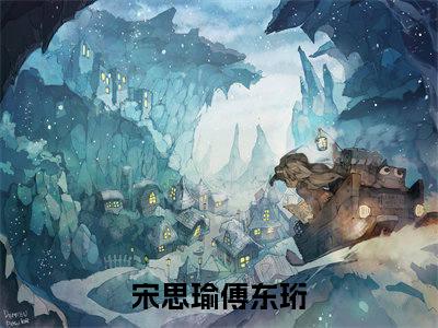 宋思瑜傅东珩（宋思瑜傅东珩）全文免费在线阅读_宋思瑜傅东珩全文免费阅读无弹窗大结局