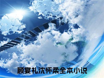 顾宴礼沈怀柔(顾宴礼沈怀柔)全文免费阅读最新章节大结局_ 顾宴礼沈怀柔全文免费阅读最新章节列表_笔趣阁