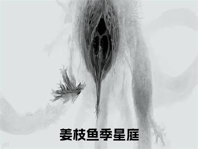 《姜枝鱼季星庭》姜枝鱼季星庭（大结局小说全集完整版）姜枝鱼季星庭小说_全文阅读笔趣阁