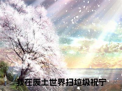 我在废土世界扫垃圾全本资源免费阅读结局无删节主角：祝宁小说全文阅读无弹窗