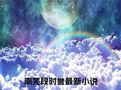 南芜段时誉小说（南芜段时誉）全文免费阅读无弹窗大结局_南芜段时誉全文免费完结版阅读（南芜段时誉）