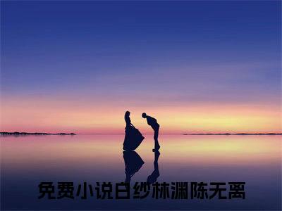 白纱林渊陈无离小说免费(白纱林渊陈无离)全文免费阅读无弹窗（白纱林渊陈无离小说）最新章节列表_笔趣阁