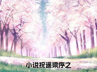 祝遥梁序之（祝遥梁序之）小说免费阅读完结版-祝遥梁序之小说全文免费阅读（祝遥梁序之后续+全集）