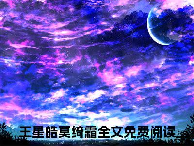 王星皓莫绮霜（王星皓莫绮霜）全文免费阅读-小说王星皓莫绮霜大结