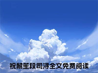 祝黎笙段司浔祝黎笙段司浔小说热门全集在线观看祝黎笙段司浔免费章节试读