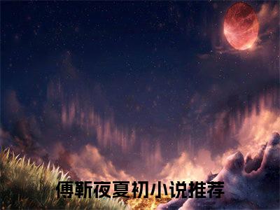 傅靳夜夏初全文免费阅读无弹窗大结局_傅靳夜夏初（退婚当天，三崽带我闪婚千亿隐富）小说结局免费阅读（退婚当天，三崽带我闪婚千亿隐富）