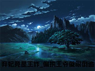 后续+全集弃妃竟是王炸_偏执王爷傻眼倒追（完整版）热文小说阅读-弃妃竟是王炸_偏执王爷傻眼倒追全文抖音热推