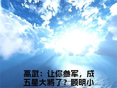 高武：让你参军，成五星大将了？顾明（高武：让你参军，成五星大将了？顾明）小说全文免费阅读大结局-高武：让你参军，成五星大将了？顾明全章节抖音小说